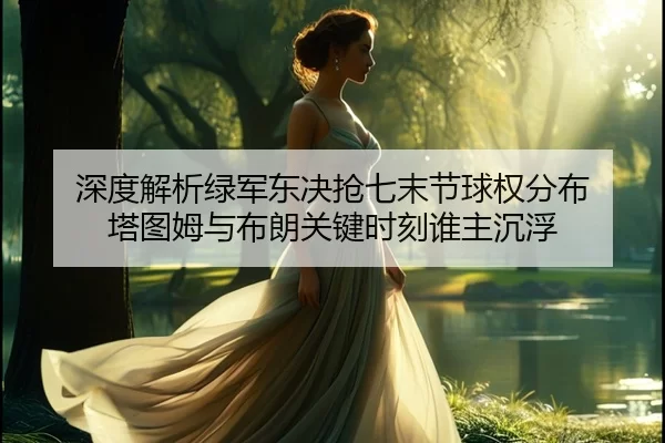 深度解析绿军东决抢七末节球权分布 塔图姆与布朗关键时刻谁主沉浮
